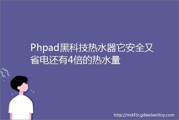 Phpad黑科技热水器它安全又省电还有4倍的热水量